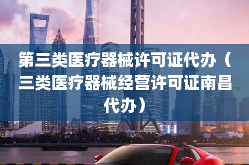 第三类医疗器械许可证代办（三类医疗器械经营许可证南昌代办）