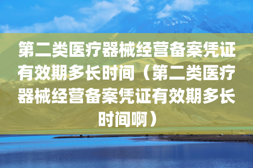 第二类医疗器械经营备案凭证有效期多长时间（第二类医疗器械经营备案凭证有效期多长时间啊）