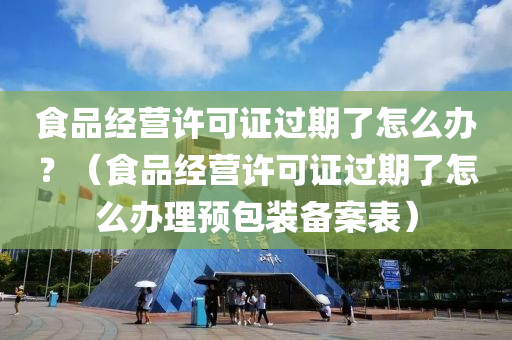 食品经营许可证过期了怎么办？（食品经营许可证过期了怎么办理预包装备案表）