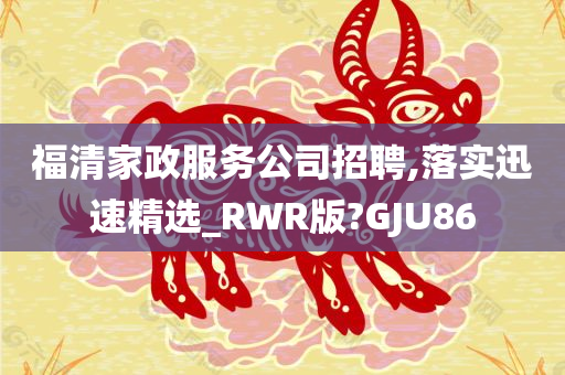 福清家政服务公司招聘,落实迅速精选_RWR版?GJU86