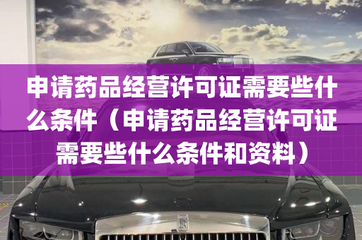 申请药品经营许可证需要些什么条件（申请药品经营许可证需要些什么条件和资料）